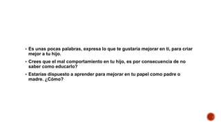  Es unas pocas palabras, expresa lo que te gustaría mejorar en ti, para criar
mejor a tu hijo.
 Crees que el mal comportamiento en tu hijo, es por consecuencia de no
saber como educarlo?
 Estarías dispuesto a aprender para mejorar en tu papel como padre o
madre. ¿Cómo?
 