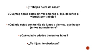 ¿Trabajas fuera de casa?
¿Cuántas horas estas sin ver a tu hijo al día, de lunes a
viernes por trabajo?
¿Cuándo estas con tu hijo de lunes a viernes, que hacen
juntos normalmente?
¿Qué edad o edades tienen tus hijos?
¿Tu hijo/s te obedecen?
 