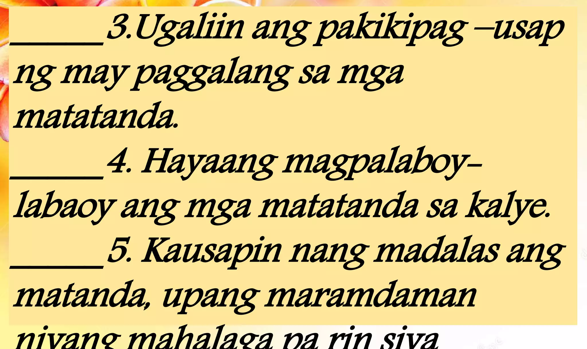 _____3.Ugaliin ang pakikipag –usap
ng may paggalang sa mga
matatanda.
_____4. Hayaang magpalaboy-
labaoy ang mga matatanda sa kalye.
_____5. Kausapin nang madalas ang
matanda, upang maramdaman
 