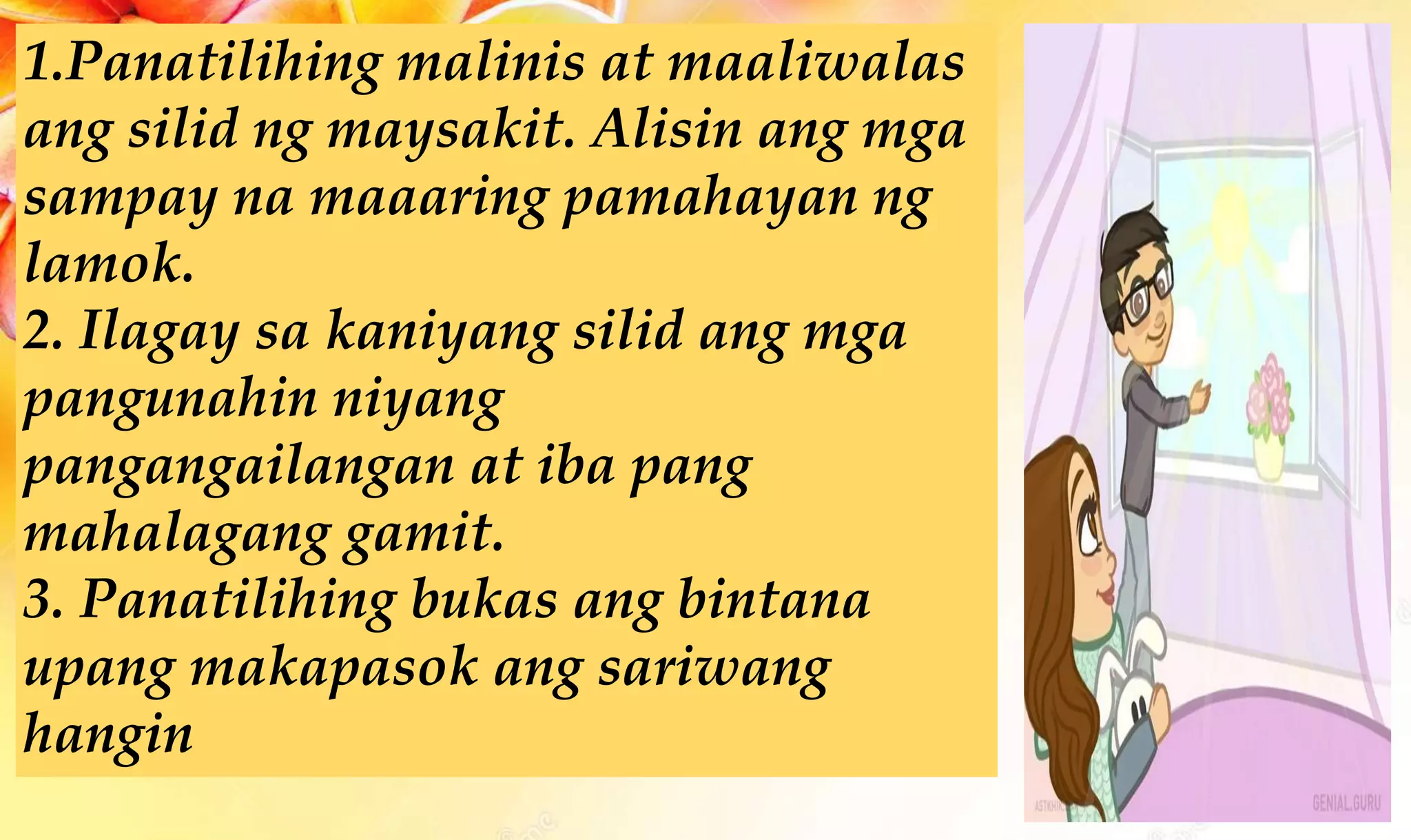 1.Panatilihing malinis at maaliwalas
ang silid ng maysakit. Alisin ang mga
sampay na maaaring pamahayan ng
lamok.
2. Ilagay sa kaniyang silid ang mga
pangunahin niyang
pangangailangan at iba pang
mahalagang gamit.
3. Panatilihing bukas ang bintana
upang makapasok ang sariwang
hangin
 