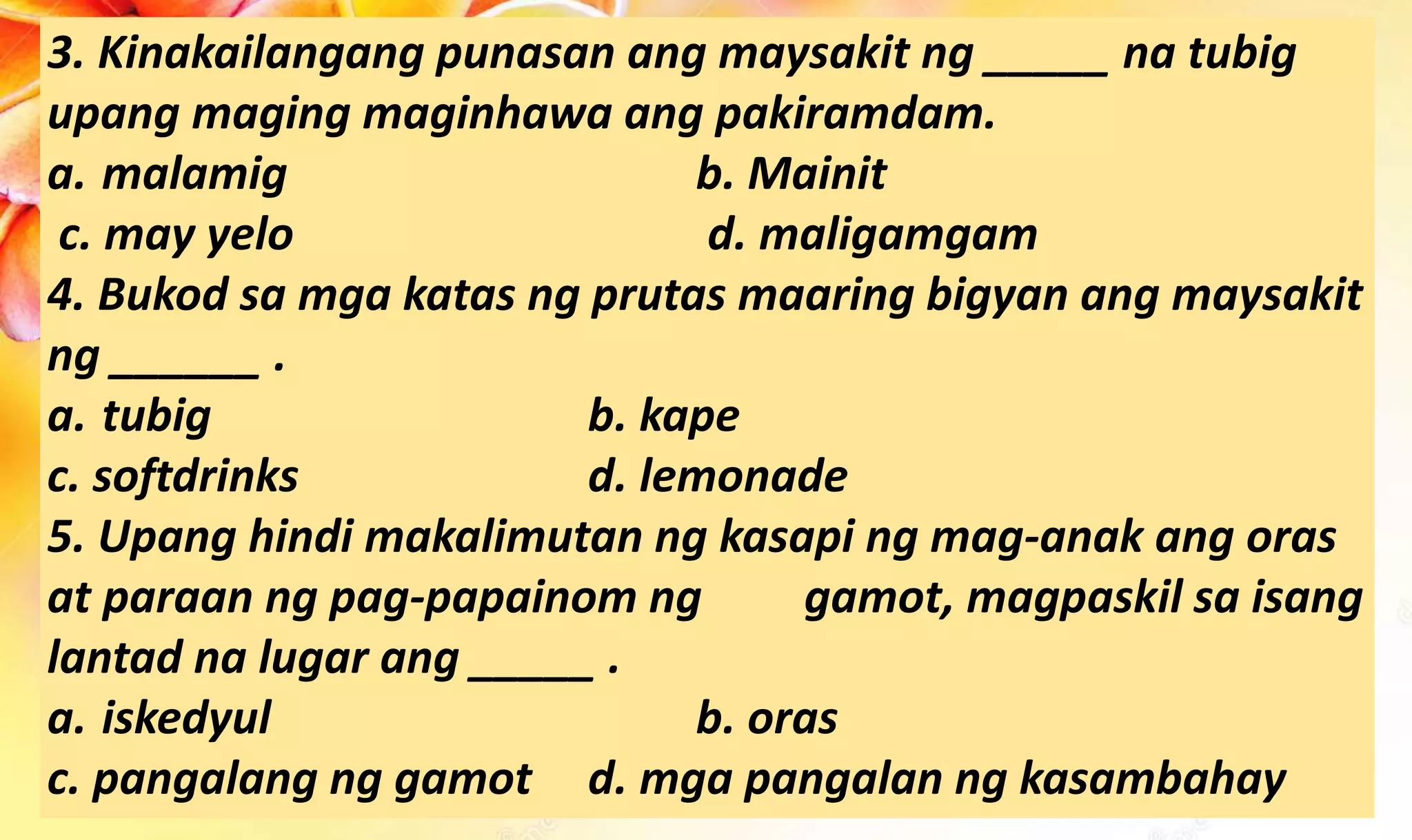 3. Kinakailangang punasan ang maysakit ng _____ na tubig
upang maging maginhawa ang pakiramdam.
a. malamig b. Mainit
c. may yelo d. maligamgam
4. Bukod sa mga katas ng prutas maaring bigyan ang maysakit
ng ______ .
a. tubig b. kape
c. softdrinks d. lemonade
5. Upang hindi makalimutan ng kasapi ng mag-anak ang oras
at paraan ng pag-papainom ng gamot, magpaskil sa isang
lantad na lugar ang _____ .
a. iskedyul b. oras
c. pangalang ng gamot d. mga pangalan ng kasambahay
 