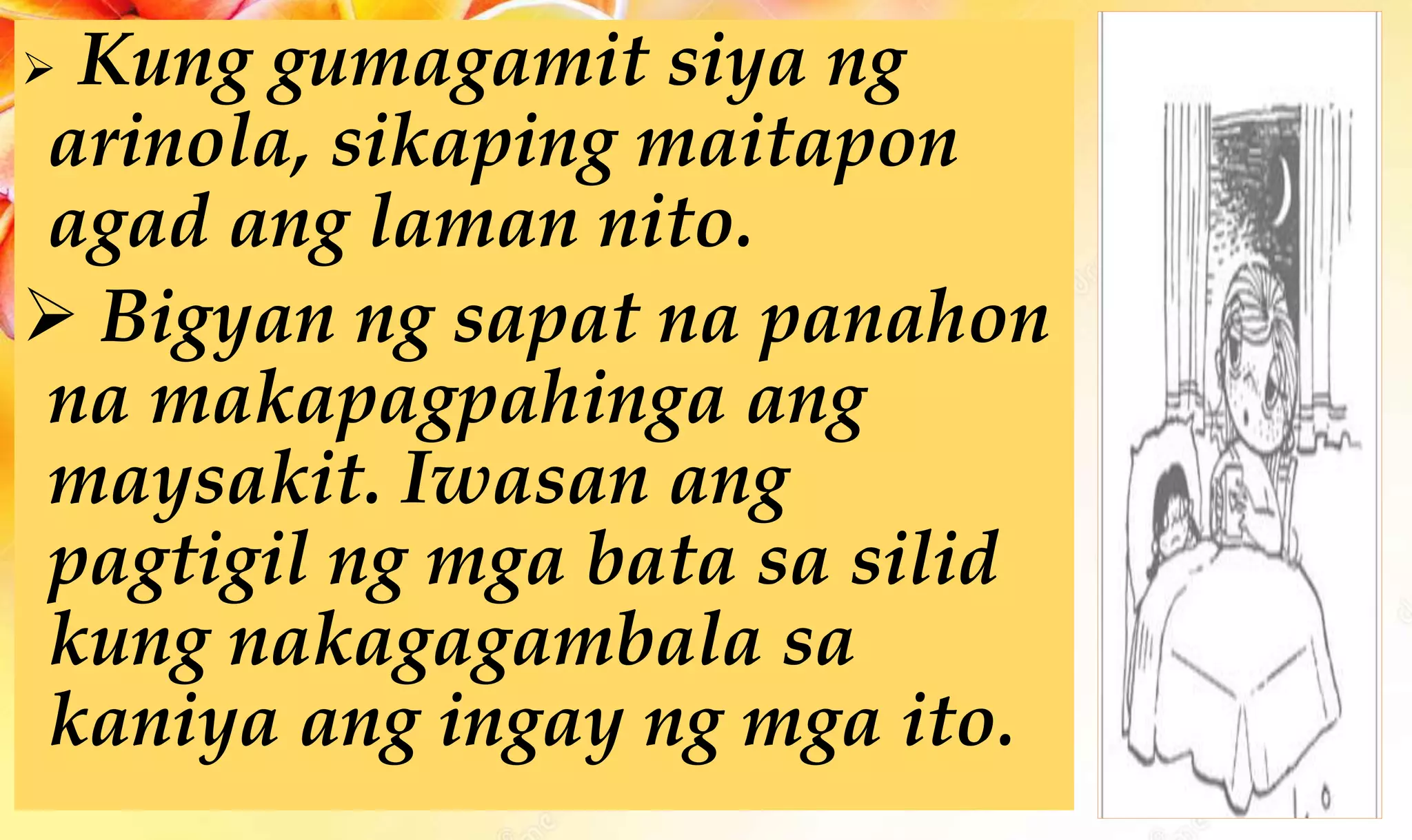  Kung gumagamit siya ng
arinola, sikaping maitapon
agad ang laman nito.
 Bigyan ng sapat na panahon
na makapagpahinga ang
maysakit. Iwasan ang
pagtigil ng mga bata sa silid
kung nakagagambala sa
kaniya ang ingay ng mga ito.
 