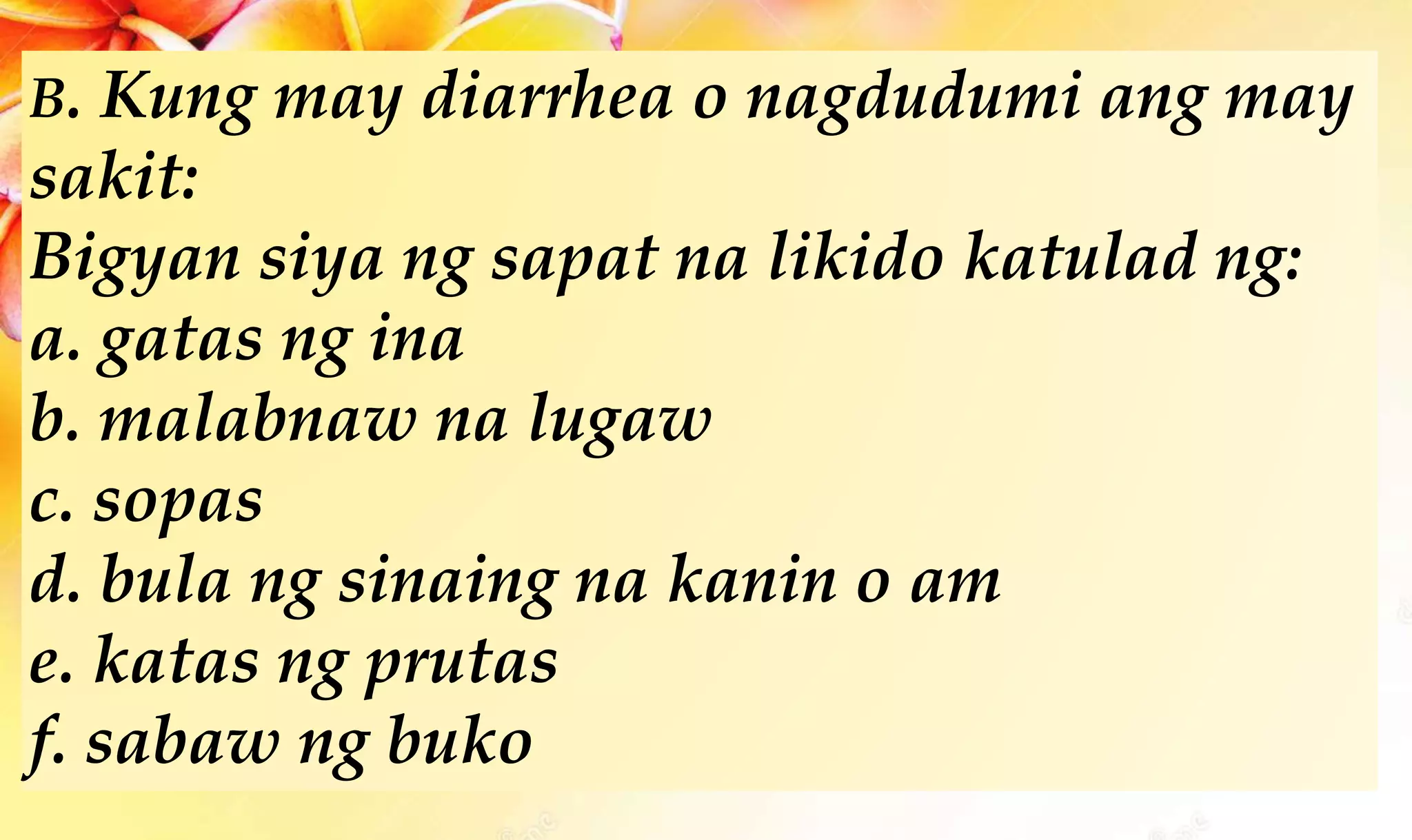 B. Kung may diarrhea o nagdudumi ang may
sakit:
Bigyan siya ng sapat na likido katulad ng:
a. gatas ng ina
b. malabnaw na lugaw
c. sopas
d. bula ng sinaing na kanin o am
e. katas ng prutas
f. sabaw ng buko
 