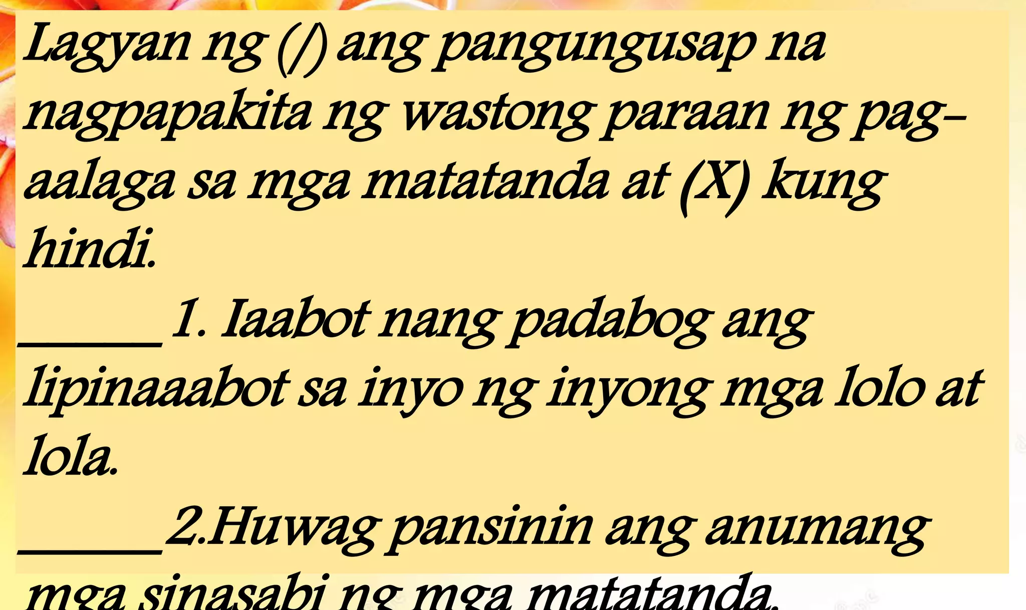 Lagyan ng (/) ang pangungusap na
nagpapakita ng wastong paraan ng pag-
aalaga sa mga matatanda at (X) kung
hindi.
_____1. Iaabot nang padabog ang
lipinaaabot sa inyo ng inyong mga lolo at
lola.
_____2.Huwag pansinin ang anumang
 