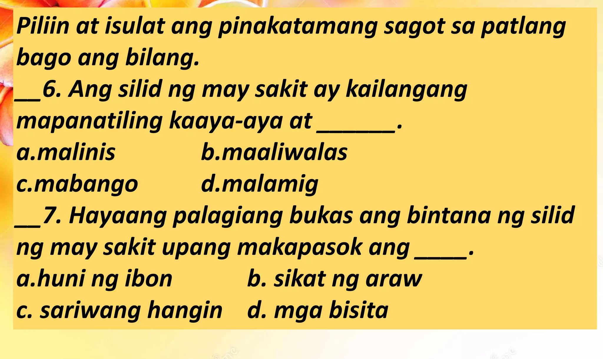 Piliin at isulat ang pinakatamang sagot sa patlang
bago ang bilang.
__6. Ang silid ng may sakit ay kailangang
mapanatiling kaaya-aya at ______.
a.malinis b.maaliwalas
c.mabango d.malamig
__7. Hayaang palagiang bukas ang bintana ng silid
ng may sakit upang makapasok ang ____.
a.huni ng ibon b. sikat ng araw
c. sariwang hangin d. mga bisita
 