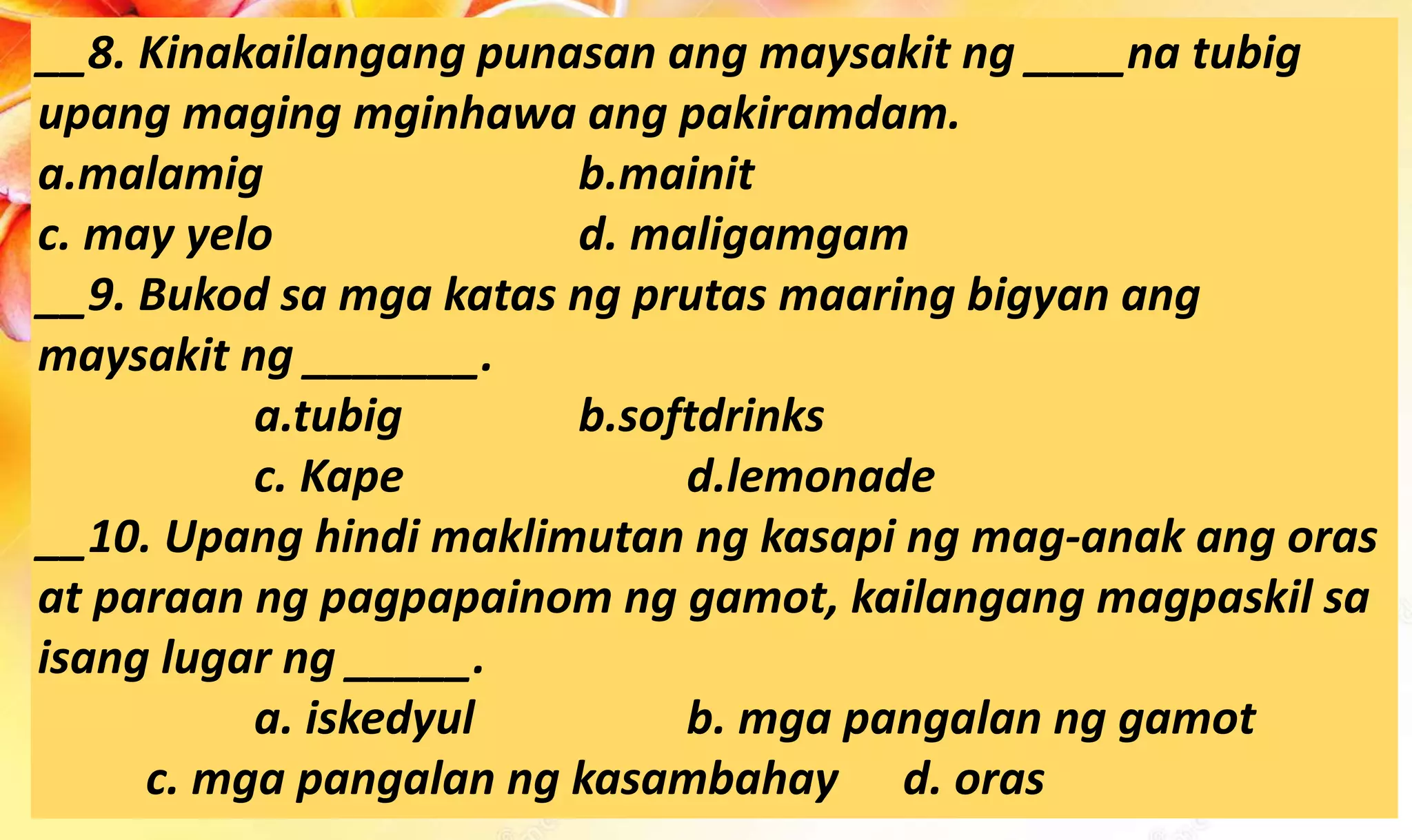 __8. Kinakailangang punasan ang maysakit ng ____na tubig
upang maging mginhawa ang pakiramdam.
a.malamig b.mainit
c. may yelo d. maligamgam
__9. Bukod sa mga katas ng prutas maaring bigyan ang
maysakit ng _______.
a.tubig b.softdrinks
c. Kape d.lemonade
__10. Upang hindi maklimutan ng kasapi ng mag-anak ang oras
at paraan ng pagpapainom ng gamot, kailangang magpaskil sa
isang lugar ng _____.
a. iskedyul b. mga pangalan ng gamot
c. mga pangalan ng kasambahay d. oras
 