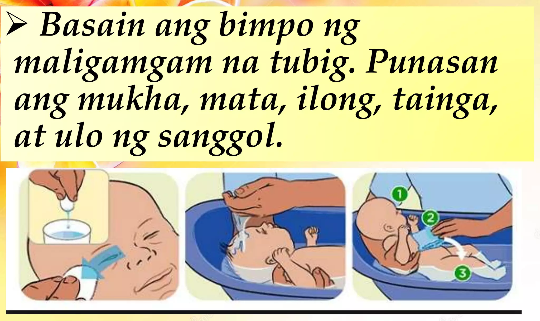  Basain ang bimpo ng
maligamgam na tubig. Punasan
ang mukha, mata, ilong, tainga,
at ulo ng sanggol.
 