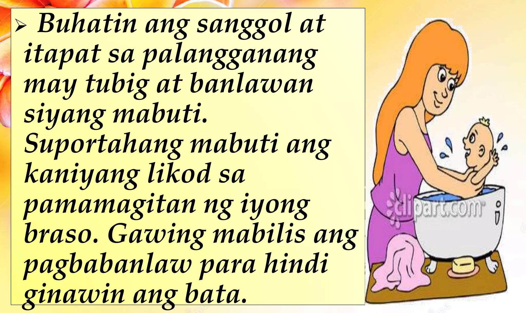  Buhatin ang sanggol at
itapat sa palangganang
may tubig at banlawan
siyang mabuti.
Suportahang mabuti ang
kaniyang likod sa
pamamagitan ng iyong
braso. Gawing mabilis ang
pagbabanlaw para hindi
ginawin ang bata.
 