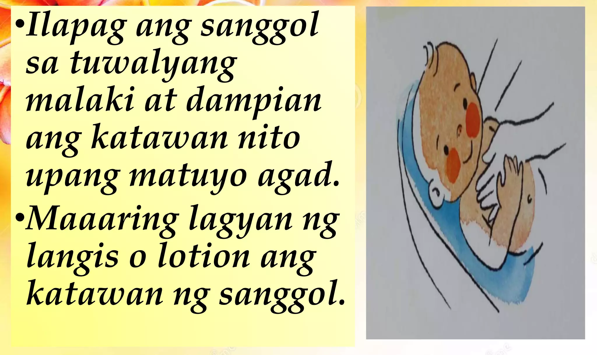 •Ilapag ang sanggol
sa tuwalyang
malaki at dampian
ang katawan nito
upang matuyo agad.
•Maaaring lagyan ng
langis o lotion ang
katawan ng sanggol.
 