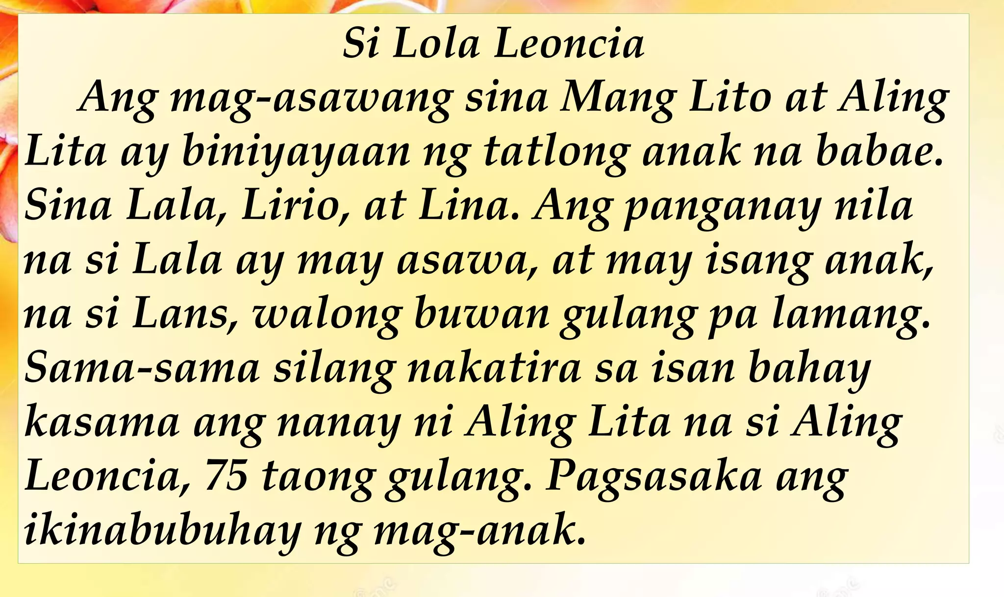 Si Lola Leoncia
Ang mag-asawang sina Mang Lito at Aling
Lita ay biniyayaan ng tatlong anak na babae.
Sina Lala, Lirio, at Lina. Ang panganay nila
na si Lala ay may asawa, at may isang anak,
na si Lans, walong buwan gulang pa lamang.
Sama-sama silang nakatira sa isan bahay
kasama ang nanay ni Aling Lita na si Aling
Leoncia, 75 taong gulang. Pagsasaka ang
ikinabubuhay ng mag-anak.
 