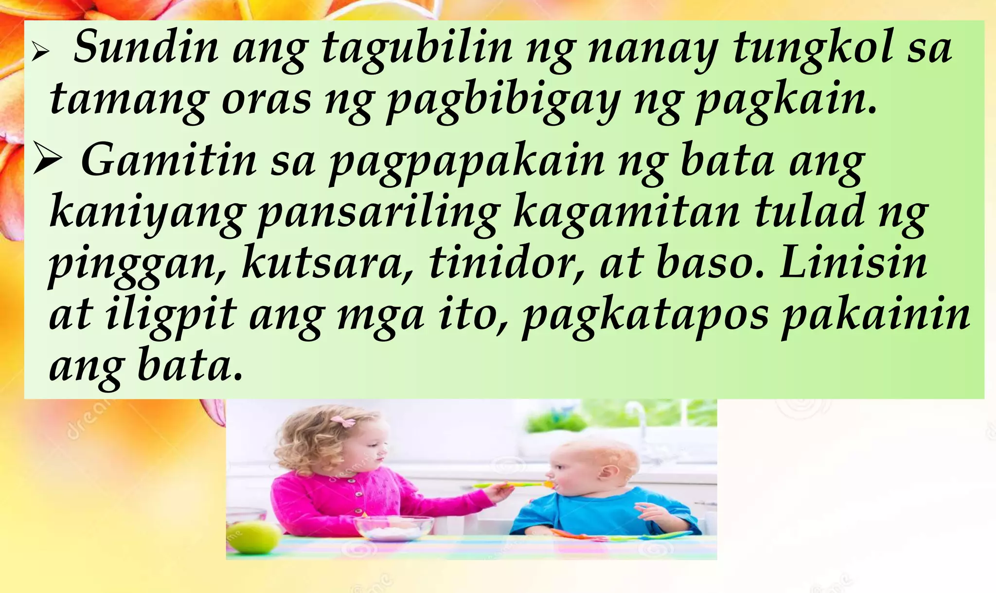  Sundin ang tagubilin ng nanay tungkol sa
tamang oras ng pagbibigay ng pagkain.
 Gamitin sa pagpapakain ng bata ang
kaniyang pansariling kagamitan tulad ng
pinggan, kutsara, tinidor, at baso. Linisin
at iligpit ang mga ito, pagkatapos pakainin
ang bata.
 