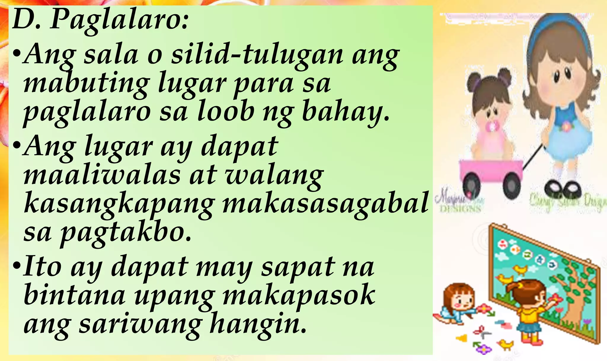 D. Paglalaro:
•Ang sala o silid-tulugan ang
mabuting lugar para sa
paglalaro sa loob ng bahay.
•Ang lugar ay dapat
maaliwalas at walang
kasangkapang makasasagabal
sa pagtakbo.
•Ito ay dapat may sapat na
bintana upang makapasok
ang sariwang hangin.
 