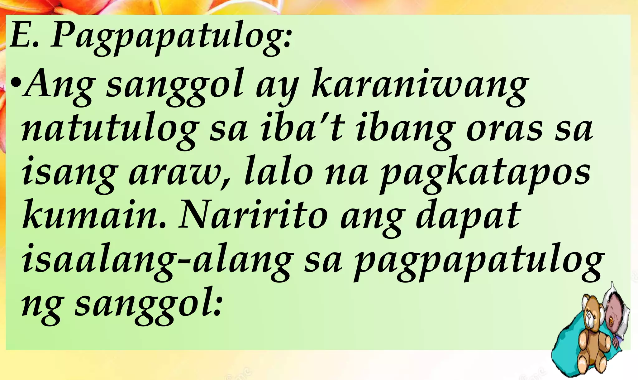 E. Pagpapatulog:
•Ang sanggol ay karaniwang
natutulog sa iba’t ibang oras sa
isang araw, lalo na pagkatapos
kumain. Naririto ang dapat
isaalang-alang sa pagpapatulog
ng sanggol:
 