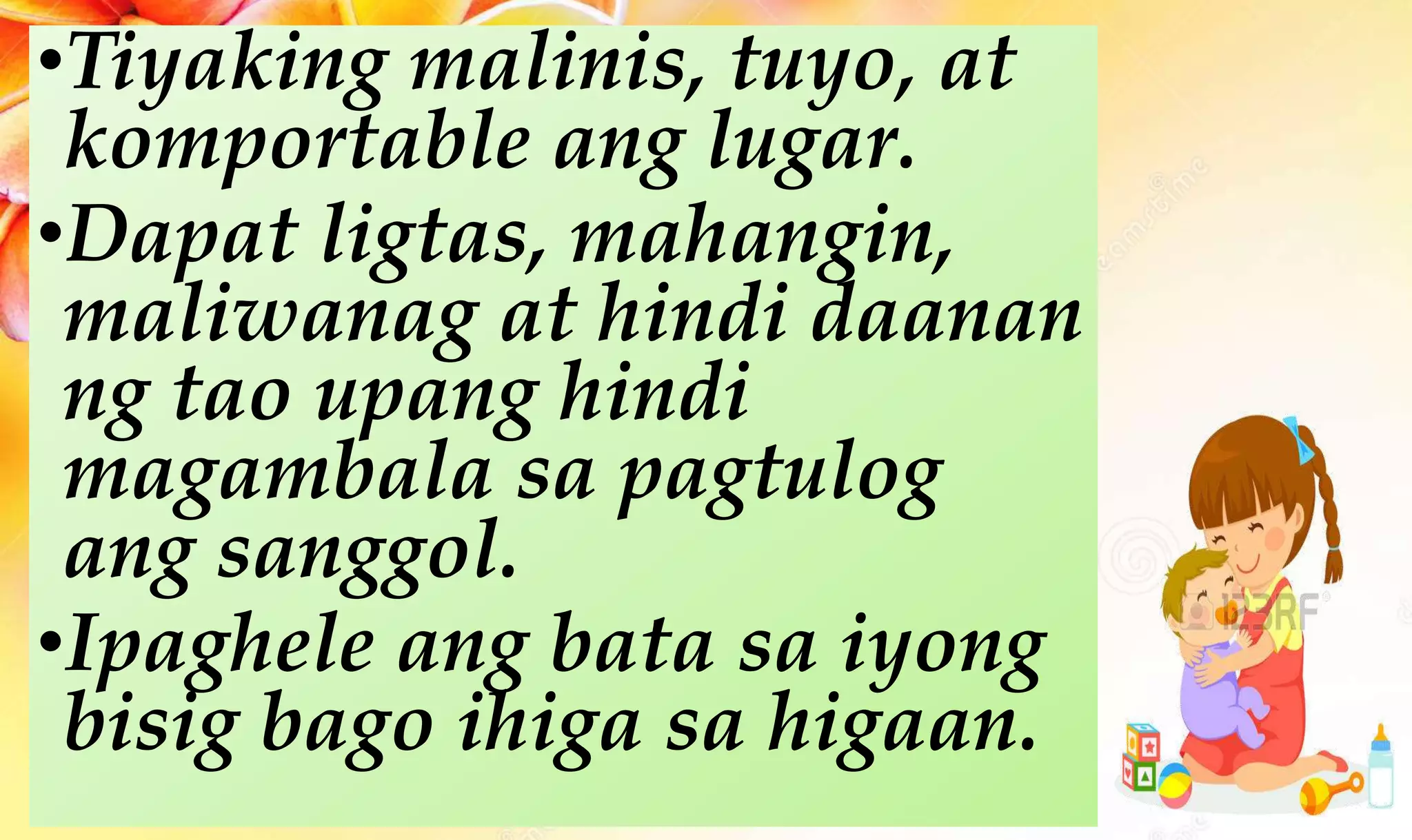•Tiyaking malinis, tuyo, at
komportable ang lugar.
•Dapat ligtas, mahangin,
maliwanag at hindi daanan
ng tao upang hindi
magambala sa pagtulog
ang sanggol.
•Ipaghele ang bata sa iyong
bisig bago ihiga sa higaan.
 