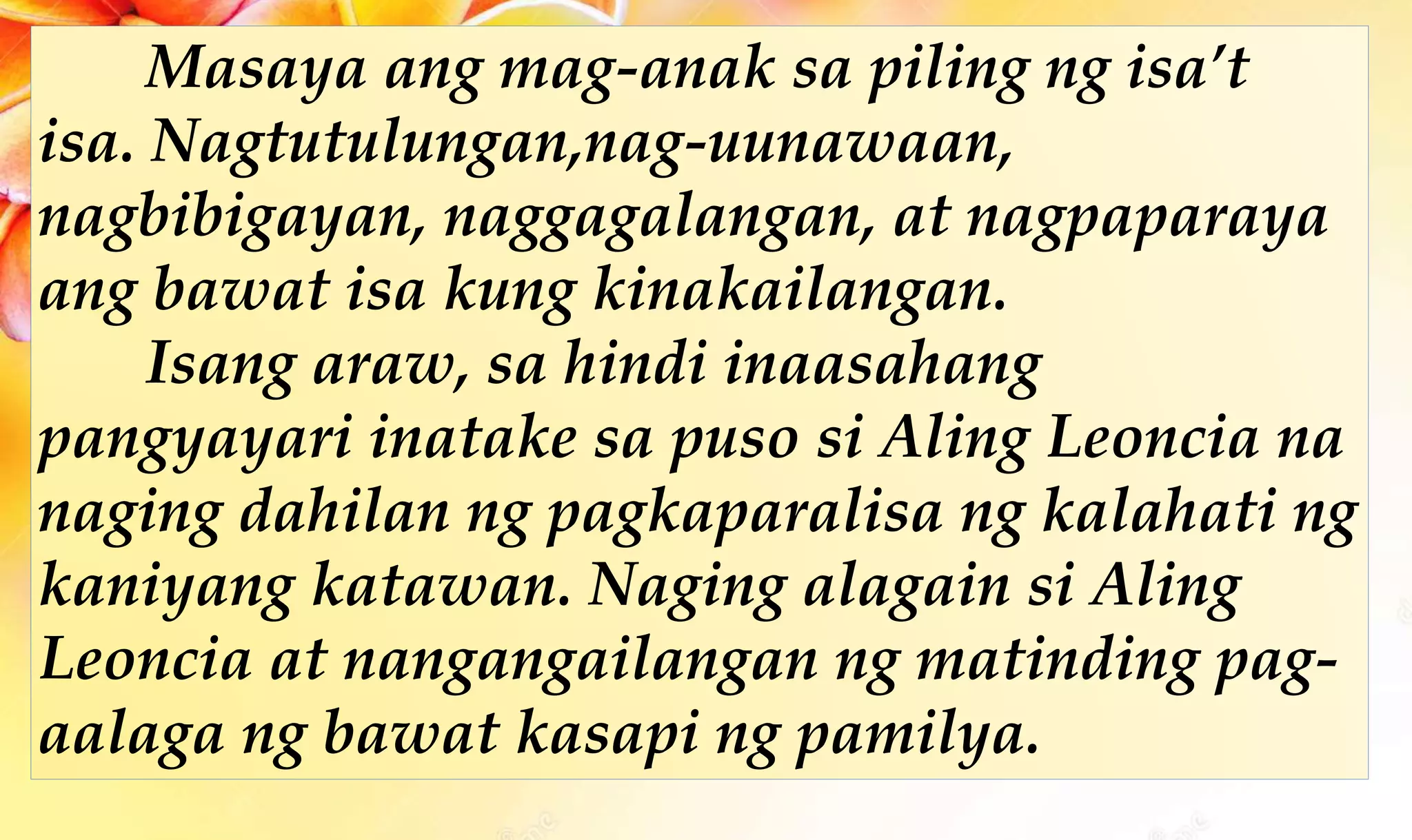Masaya ang mag-anak sa piling ng isa’t
isa. Nagtutulungan,nag-uunawaan,
nagbibigayan, naggagalangan, at nagpaparaya
ang bawat isa kung kinakailangan.
Isang araw, sa hindi inaasahang
pangyayari inatake sa puso si Aling Leoncia na
naging dahilan ng pagkaparalisa ng kalahati ng
kaniyang katawan. Naging alagain si Aling
Leoncia at nangangailangan ng matinding pag-
aalaga ng bawat kasapi ng pamilya.
 