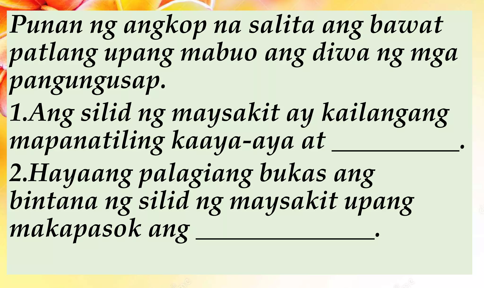 Punan ng angkop na salita ang bawat
patlang upang mabuo ang diwa ng mga
pangungusap.
1.Ang silid ng maysakit ay kailangang
mapanatiling kaaya-aya at __________.
2.Hayaang palagiang bukas ang
bintana ng silid ng maysakit upang
makapasok ang ______________.
 