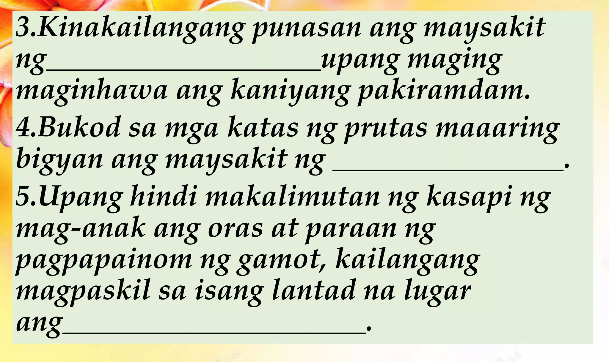 3.Kinakailangang punasan ang maysakit
ng___________________upang maging
maginhawa ang kaniyang pakiramdam.
4.Bukod sa mga katas ng prutas maaaring
bigyan ang maysakit ng ________________.
5.Upang hindi makalimutan ng kasapi ng
mag-anak ang oras at paraan ng
pagpapainom ng gamot, kailangang
magpaskil sa isang lantad na lugar
ang_____________________.
 