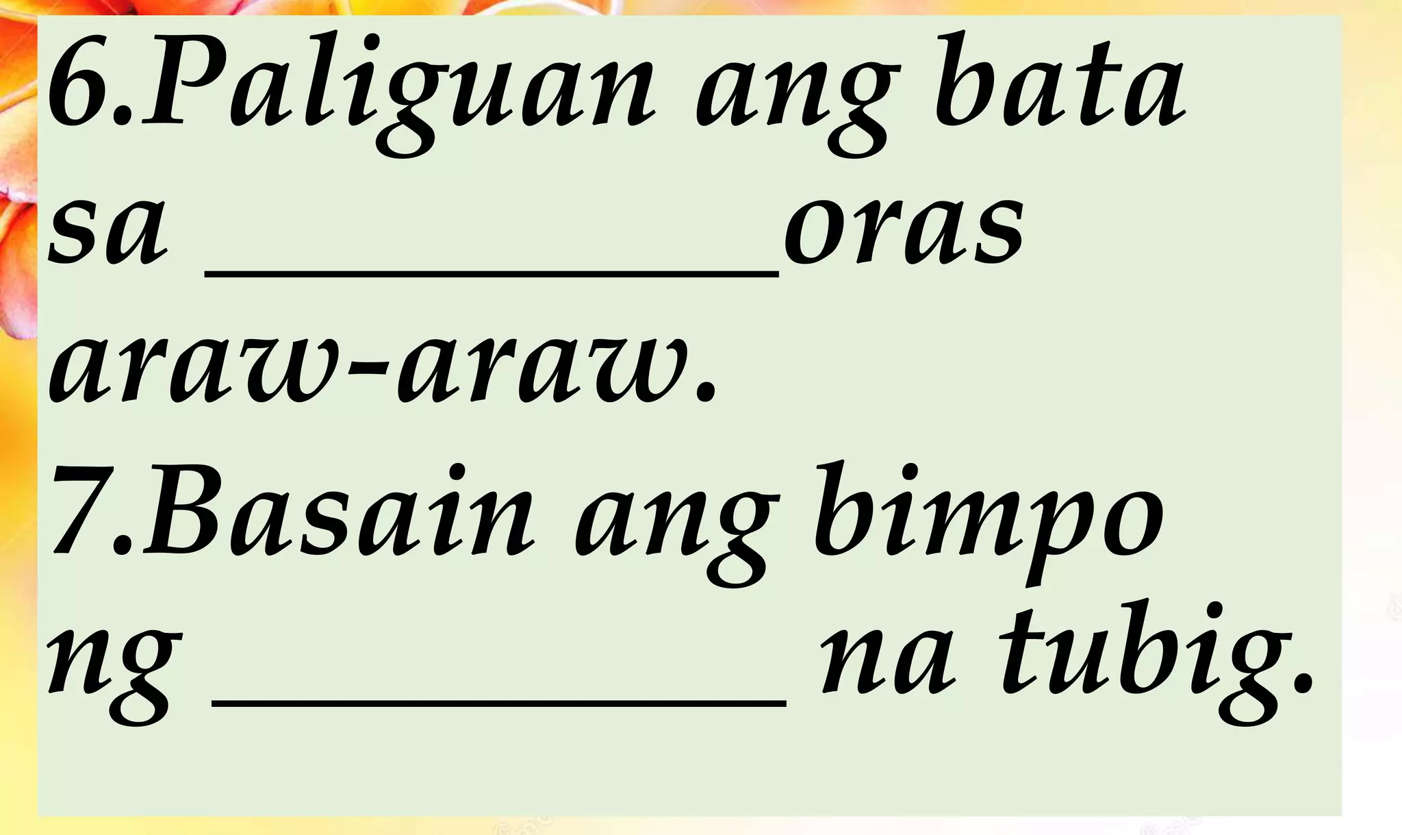 6.Paliguan ang bata
sa _________oras
araw-araw.
7.Basain ang bimpo
ng _________ na tubig.
 