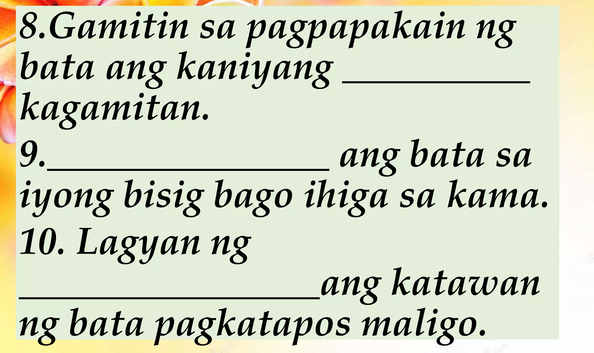 8.Gamitin sa pagpapakain ng
bata ang kaniyang __________
kagamitan.
9._______________ ang bata sa
iyong bisig bago ihiga sa kama.
10. Lagyan ng
________________ang katawan
ng bata pagkatapos maligo.
 