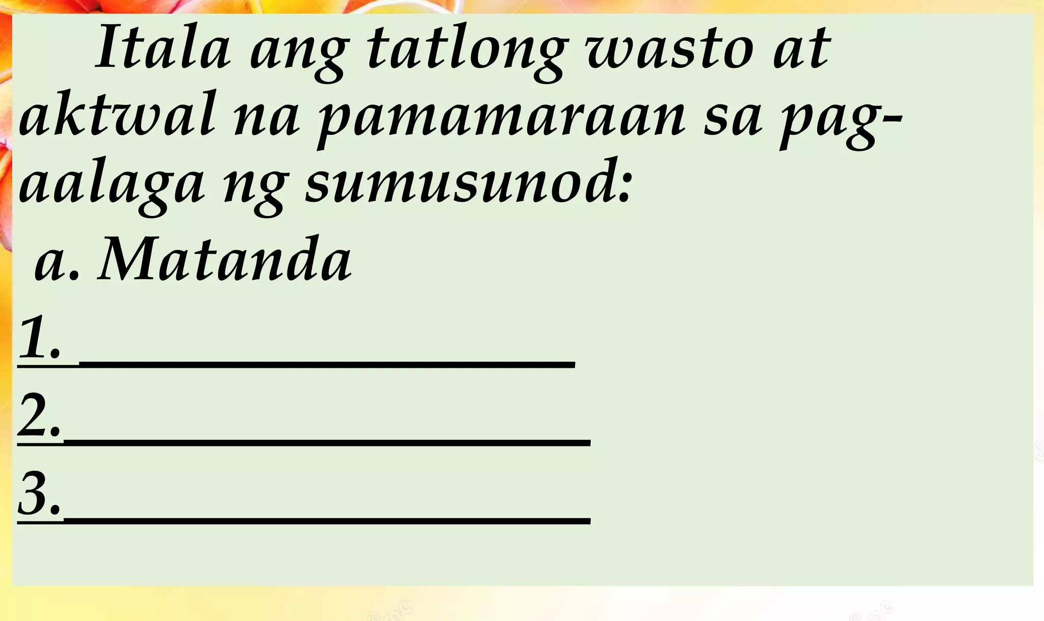 Itala ang tatlong wasto at
aktwal na pamamaraan sa pag-
aalaga ng sumusunod:
a. Matanda
1. ________________
2._________________
3._________________
 