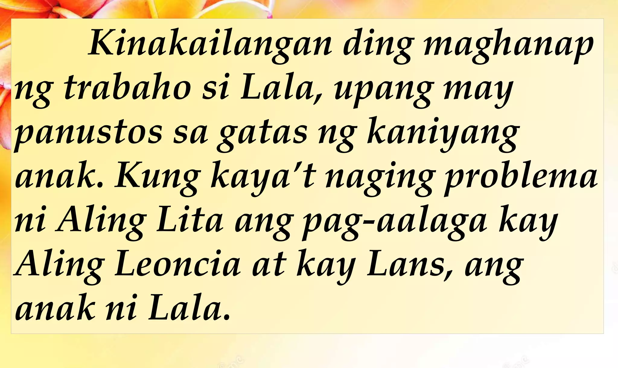 Kinakailangan ding maghanap
ng trabaho si Lala, upang may
panustos sa gatas ng kaniyang
anak. Kung kaya’t naging problema
ni Aling Lita ang pag-aalaga kay
Aling Leoncia at kay Lans, ang
anak ni Lala.
 