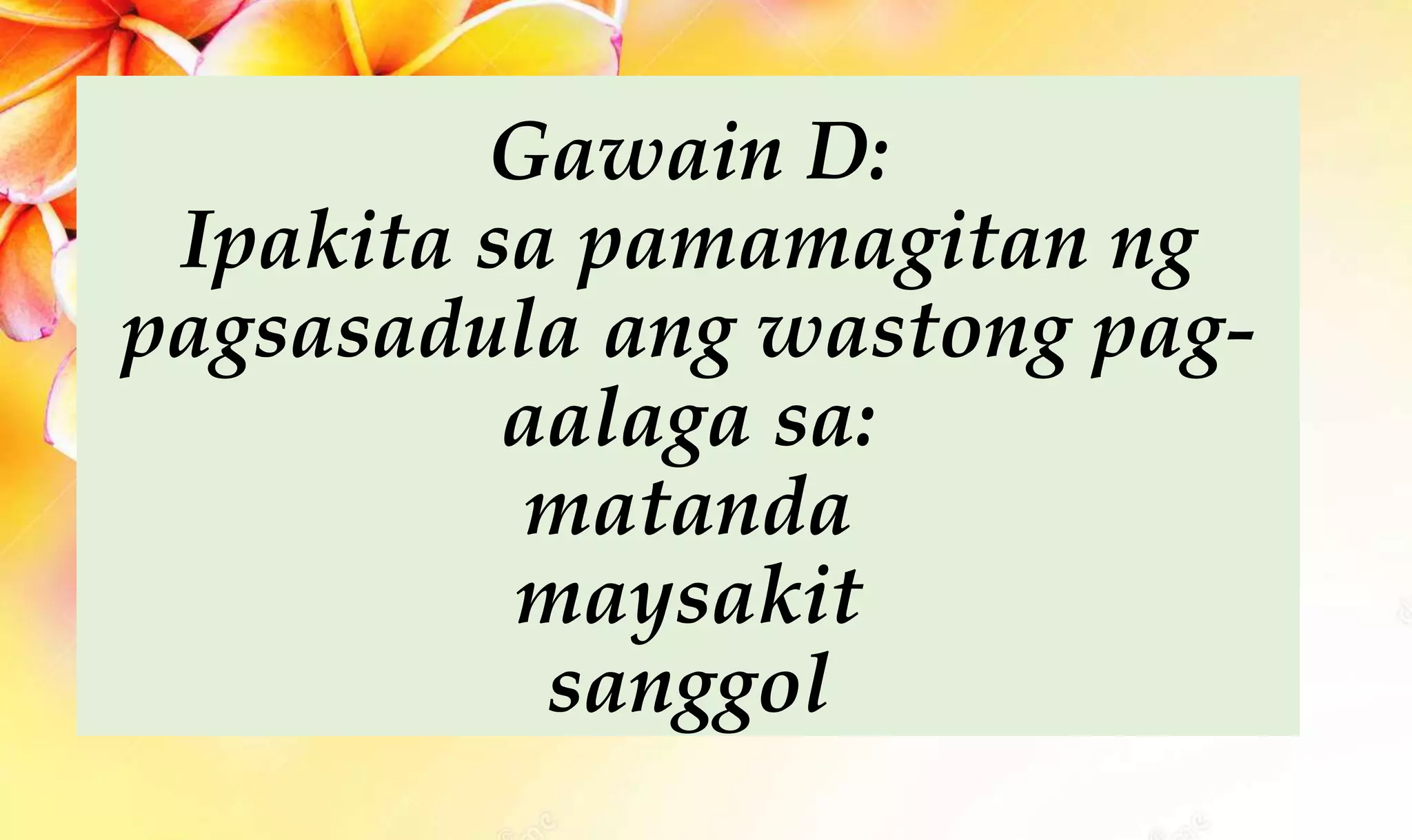 Gawain D:
Ipakita sa pamamagitan ng
pagsasadula ang wastong pag-
aalaga sa:
matanda
maysakit
sanggol
 