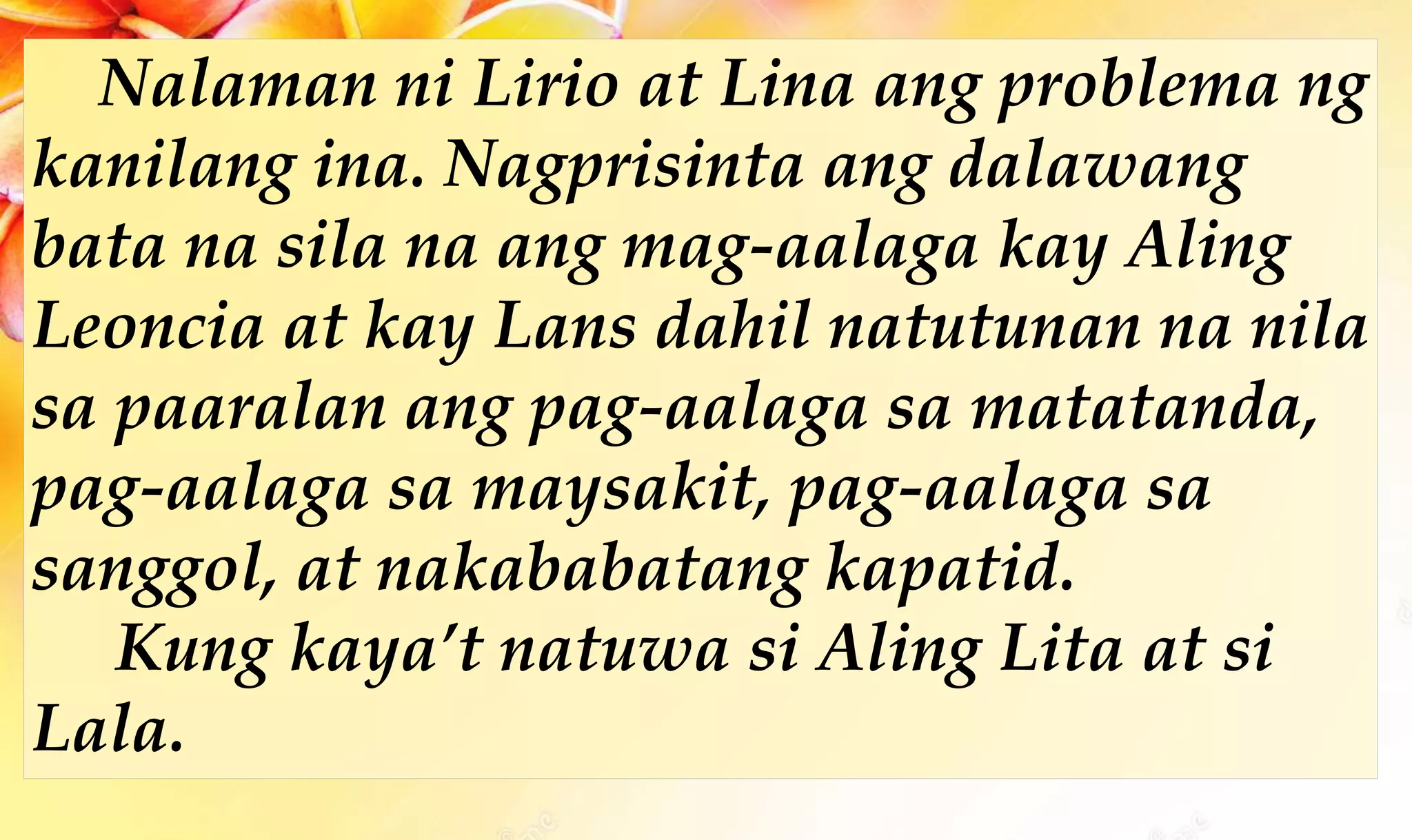 Nalaman ni Lirio at Lina ang problema ng
kanilang ina. Nagprisinta ang dalawang
bata na sila na ang mag-aalaga kay Aling
Leoncia at kay Lans dahil natutunan na nila
sa paaralan ang pag-aalaga sa matatanda,
pag-aalaga sa maysakit, pag-aalaga sa
sanggol, at nakababatang kapatid.
Kung kaya’t natuwa si Aling Lita at si
Lala.
 