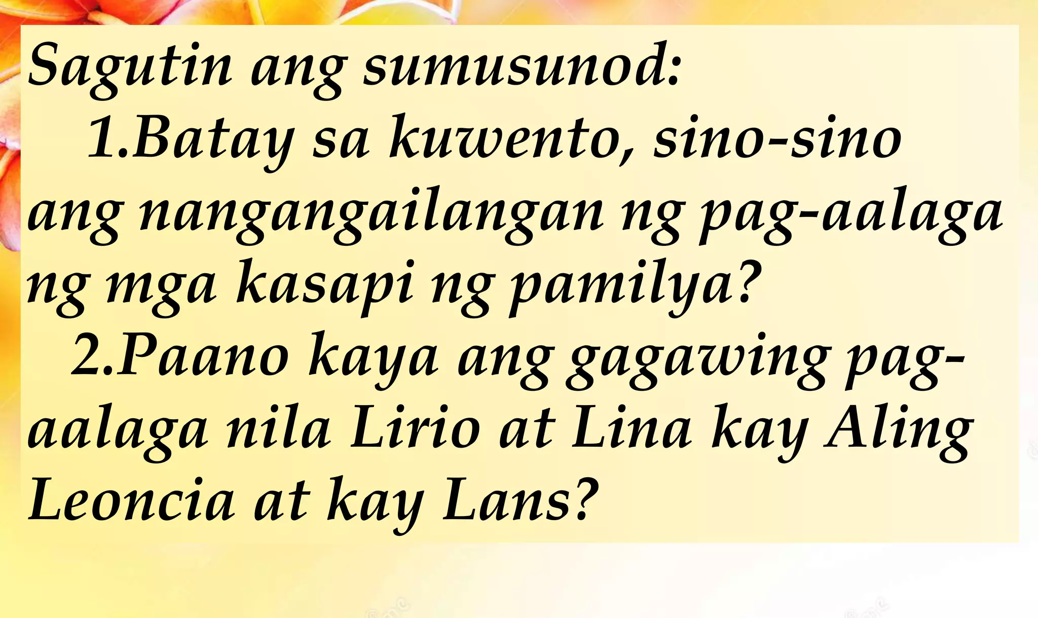 Sagutin ang sumusunod:
1.Batay sa kuwento, sino-sino
ang nangangailangan ng pag-aalaga
ng mga kasapi ng pamilya?
2.Paano kaya ang gagawing pag-
aalaga nila Lirio at Lina kay Aling
Leoncia at kay Lans?
 