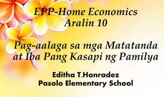 EPP-Home Economics
Aralin 10
Pag-aalaga sa mga Matatanda
at Iba Pang Kasapi ng Pamilya
Editha T.Honradez
Pasolo Elementary School
 