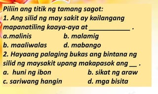 Piliin ang titik ng tamang sagot:
1. Ang silid ng may sakit ay kailangang
mapanatiling kaaya-aya at ___________ .
a.malinis b. malamig
b. maaliwalas d. mabango
2. Hayaang palaging bukas ang bintana ng
silid ng maysakit upang makapasok ang __ .
a. huni ng ibon b. sikat ng araw
c. sariwang hangin d. mga bisita
 