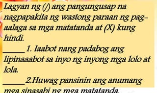 Lagyan ng (/) ang pangungusap na
nagpapakita ng wastong paraan ng pag-
aalaga sa mga matatanda at (X) kung
hindi.
_____1. Iaabot nang padabog ang
lipinaaabot sa inyo ng inyong mga lolo at
lola.
_____2.Huwag pansinin ang anumang
 