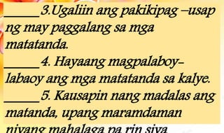 _____3.Ugaliin ang pakikipag –usap
ng may paggalang sa mga
matatanda.
_____4. Hayaang magpalaboy-
labaoy ang mga matatanda sa kalye.
_____5. Kausapin nang madalas ang
matanda, upang maramdaman
 