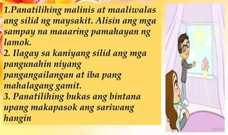 1.Panatilihing malinis at maaliwalas
ang silid ng maysakit. Alisin ang mga
sampay na maaaring pamahayan ng
lamok.
2. Ilagay sa kaniyang silid ang mga
pangunahin niyang
pangangailangan at iba pang
mahalagang gamit.
3. Panatilihing bukas ang bintana
upang makapasok ang sariwang
hangin
 