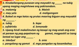 3. Kinakailangang punasan ang maysakit ng _____ na tubig
upang maging maginhawa ang pakiramdam.
a. malamig b. Mainit
c. may yelo d. maligamgam
4. Bukod sa mga katas ng prutas maaring bigyan ang maysakit
ng ______ .
a. tubig b. kape
c. softdrinks d. lemonade
5. Upang hindi makalimutan ng kasapi ng mag-anak ang oras
at paraan ng pag-papainom ng gamot, magpaskil sa isang
lantad na lugar ang _____ .
a. iskedyul b. oras
c. pangalang ng gamot d. mga pangalan ng kasambahay
 