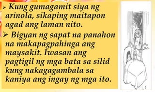  Kung gumagamit siya ng
arinola, sikaping maitapon
agad ang laman nito.
 Bigyan ng sapat na panahon
na makapagpahinga ang
maysakit. Iwasan ang
pagtigil ng mga bata sa silid
kung nakagagambala sa
kaniya ang ingay ng mga ito.
 