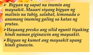  Bigyan ng sapat na inumin ang
maysakit. Maaari siyang bigyan ng
malinis na tubig, salabat, lemonada o
anumang inuming galing sa katas ng
prutas.
Hayaang presko ang silid ngunit tiyaking
hindi naman giginawin ang maysakit.
Bigyan ng kumot ang maysakit upang
hindi ginawin.
 