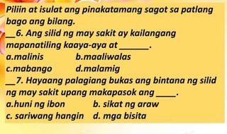 Piliin at isulat ang pinakatamang sagot sa patlang
bago ang bilang.
__6. Ang silid ng may sakit ay kailangang
mapanatiling kaaya-aya at ______.
a.malinis b.maaliwalas
c.mabango d.malamig
__7. Hayaang palagiang bukas ang bintana ng silid
ng may sakit upang makapasok ang ____.
a.huni ng ibon b. sikat ng araw
c. sariwang hangin d. mga bisita
 
