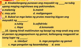 __8. Kinakailangang punasan ang maysakit ng ____na tubig
upang maging mginhawa ang pakiramdam.
a.malamig b.mainit
c. may yelo d. maligamgam
__9. Bukod sa mga katas ng prutas maaring bigyan ang
maysakit ng _______.
a.tubig b.softdrinks
c. Kape d.lemonade
__10. Upang hindi maklimutan ng kasapi ng mag-anak ang oras
at paraan ng pagpapainom ng gamot, kailangang magpaskil sa
isang lugar ng _____.
a. iskedyul b. mga pangalan ng gamot
c. mga pangalan ng kasambahay d. oras
 