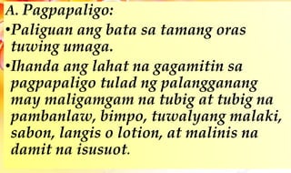 A. Pagpapaligo:
•Paliguan ang bata sa tamang oras
tuwing umaga.
•Ihanda ang lahat na gagamitin sa
pagpapaligo tulad ng palangganang
may maligamgam na tubig at tubig na
pambanlaw, bimpo, tuwalyang malaki,
sabon, langis o lotion, at malinis na
damit na isusuot.
 