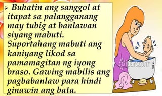  Buhatin ang sanggol at
itapat sa palangganang
may tubig at banlawan
siyang mabuti.
Suportahang mabuti ang
kaniyang likod sa
pamamagitan ng iyong
braso. Gawing mabilis ang
pagbabanlaw para hindi
ginawin ang bata.
 