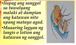 •Ilapag ang sanggol
sa tuwalyang
malaki at dampian
ang katawan nito
upang matuyo agad.
•Maaaring lagyan ng
langis o lotion ang
katawan ng sanggol.
 