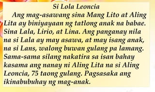 Si Lola Leoncia
Ang mag-asawang sina Mang Lito at Aling
Lita ay biniyayaan ng tatlong anak na babae.
Sina Lala, Lirio, at Lina. Ang panganay nila
na si Lala ay may asawa, at may isang anak,
na si Lans, walong buwan gulang pa lamang.
Sama-sama silang nakatira sa isan bahay
kasama ang nanay ni Aling Lita na si Aling
Leoncia, 75 taong gulang. Pagsasaka ang
ikinabubuhay ng mag-anak.
 