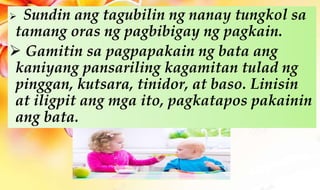  Sundin ang tagubilin ng nanay tungkol sa
tamang oras ng pagbibigay ng pagkain.
 Gamitin sa pagpapakain ng bata ang
kaniyang pansariling kagamitan tulad ng
pinggan, kutsara, tinidor, at baso. Linisin
at iligpit ang mga ito, pagkatapos pakainin
ang bata.
 
