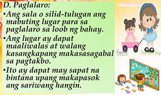 D. Paglalaro:
•Ang sala o silid-tulugan ang
mabuting lugar para sa
paglalaro sa loob ng bahay.
•Ang lugar ay dapat
maaliwalas at walang
kasangkapang makasasagabal
sa pagtakbo.
•Ito ay dapat may sapat na
bintana upang makapasok
ang sariwang hangin.
 