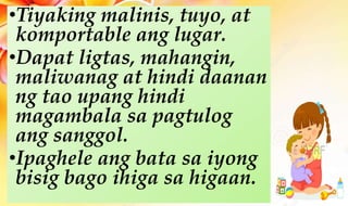 •Tiyaking malinis, tuyo, at
komportable ang lugar.
•Dapat ligtas, mahangin,
maliwanag at hindi daanan
ng tao upang hindi
magambala sa pagtulog
ang sanggol.
•Ipaghele ang bata sa iyong
bisig bago ihiga sa higaan.
 