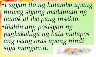 •Lagyan ito ng kulambo upang
huwag siyang madapuan ng
lamok at iba pang insekto.
•Ibahin ang posisyon ng
pagkakahiga ng bata matapos
ang isang oras upang hindi
siya mangawit.
 