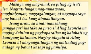 Masaya ang mag-anak sa piling ng isa’t
isa. Nagtutulungan,nag-uunawaan,
nagbibigayan, naggagalangan, at nagpaparaya
ang bawat isa kung kinakailangan.
Isang araw, sa hindi inaasahang
pangyayari inatake sa puso si Aling Leoncia na
naging dahilan ng pagkaparalisa ng kalahati ng
kaniyang katawan. Naging alagain si Aling
Leoncia at nangangailangan ng matinding pag-
aalaga ng bawat kasapi ng pamilya.
 