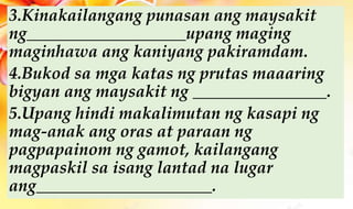 3.Kinakailangang punasan ang maysakit
ng___________________upang maging
maginhawa ang kaniyang pakiramdam.
4.Bukod sa mga katas ng prutas maaaring
bigyan ang maysakit ng ________________.
5.Upang hindi makalimutan ng kasapi ng
mag-anak ang oras at paraan ng
pagpapainom ng gamot, kailangang
magpaskil sa isang lantad na lugar
ang_____________________.
 
