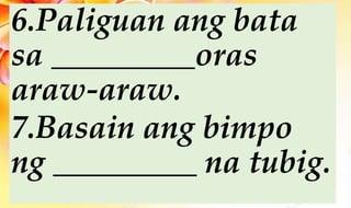 6.Paliguan ang bata
sa _________oras
araw-araw.
7.Basain ang bimpo
ng _________ na tubig.
 