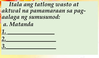Itala ang tatlong wasto at
aktwal na pamamaraan sa pag-
aalaga ng sumusunod:
a. Matanda
1. ________________
2._________________
3._________________
 